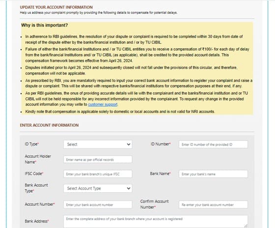 RBI new compensation policy for delay in response by CIBIL 9. At the very beginning, we were informed about a recent change in the process of raising disputes with CIBIL. You will notice a special addition in each complaint form, where you must provide your savings or current account details.
These changes are made according to the RBI's new compensation framework (RBI/2023-24/72 dated October 26, 2023). As per the new guidelines, if TransUnion CIBIL fails to resolve your complaint within 30 calendar days from the date the complaint was initiated, CIBIL will be obligated to pay a compensation of Rs. 100 for each day of delay. The compensation amount will be credited to your account within 5 working days from the complaint resolution date.
TransUnion CIBIL implemented the RBI's instructions on April 26, 2024. According to the new changes, you need to provide your savings or current account details to claim the compensation (if applicable).
Therefore, enter your savings or current account details, including the bank name, account number, IFSC code, address, and account holder name. Note that for any inaccuracies in the account details, TransUnion CIBIL will not be liable if the compensation amount is credited to the wrong account